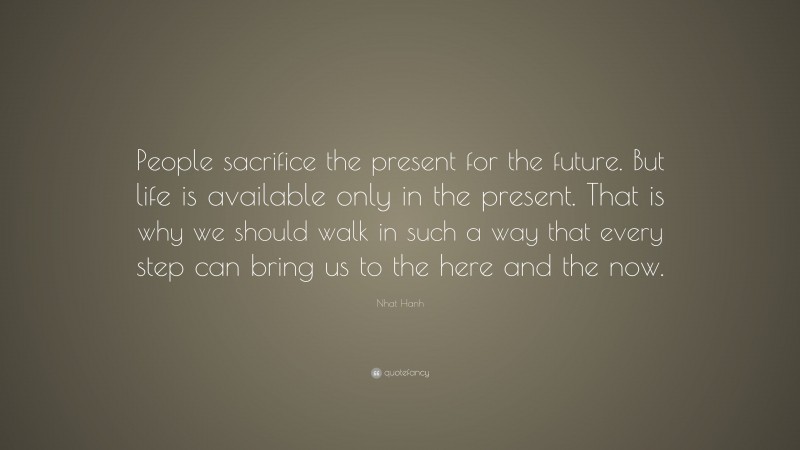 Nhat Hanh Quote: “People sacrifice the present for the future. But life is available only in the present. That is why we should walk in such a way that every step can bring us to the here and the now.”