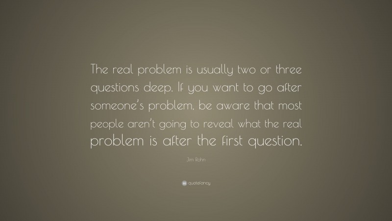 Jim Rohn Quote: “The real problem is usually two or three questions deep. If you want to go after someone’s problem, be aware that most people aren’t going to reveal what the real problem is after the first question.”