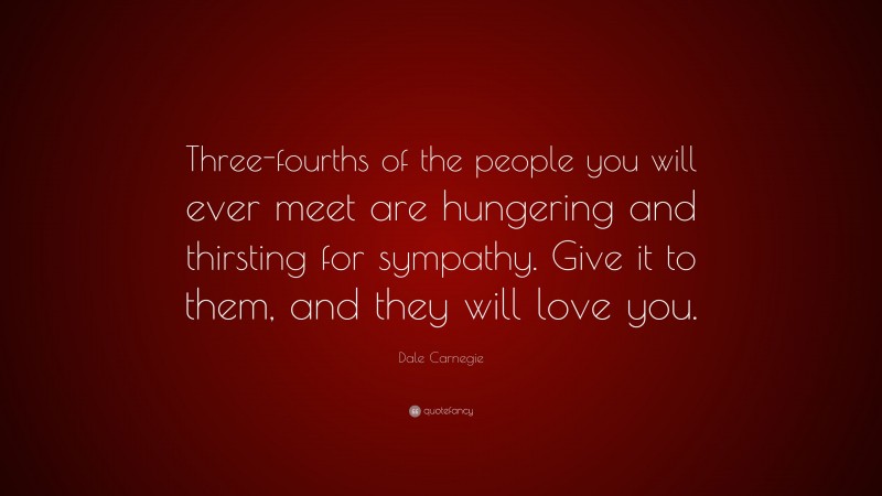 Dale Carnegie Quote: “Three-fourths of the people you will ever meet are hungering and thirsting for sympathy. Give it to them, and they will love you.”