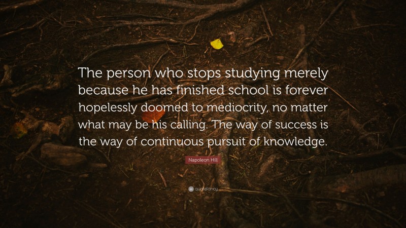 Napoleon Hill Quote: “The person who stops studying merely because he has finished school is forever hopelessly doomed to mediocrity, no matter what may be his calling. The way of success is the way of continuous pursuit of knowledge.”