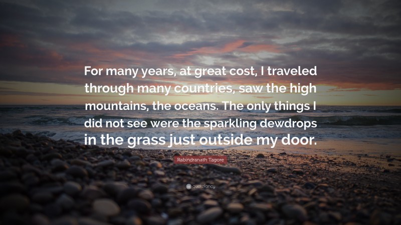 Rabindranath Tagore Quote: “For many years, at great cost, I traveled through many countries, saw the high mountains, the oceans. The only things I did not see were the sparkling dewdrops in the grass just outside my door.”