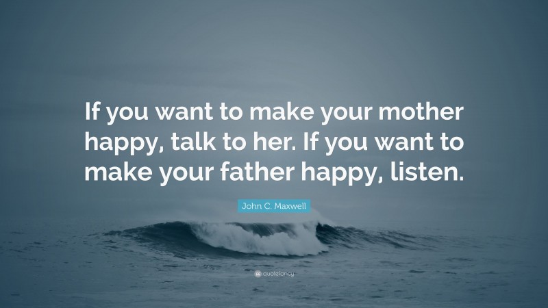 John C. Maxwell Quote: “If you want to make your mother happy, talk to her. If you want to make your father happy, listen.”