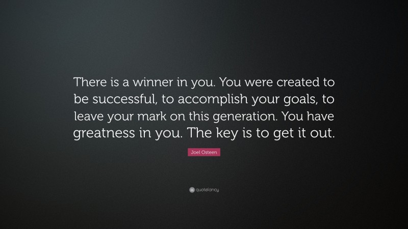 Joel Osteen Quote: “There is a winner in you. You were created to be successful, to accomplish your goals, to leave your mark on this generation. You have greatness in you. The key is to get it out.”