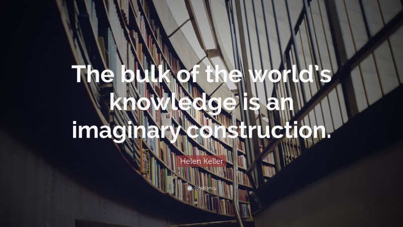 Helen Keller Quote: “The bulk of the world’s knowledge is an imaginary construction.”