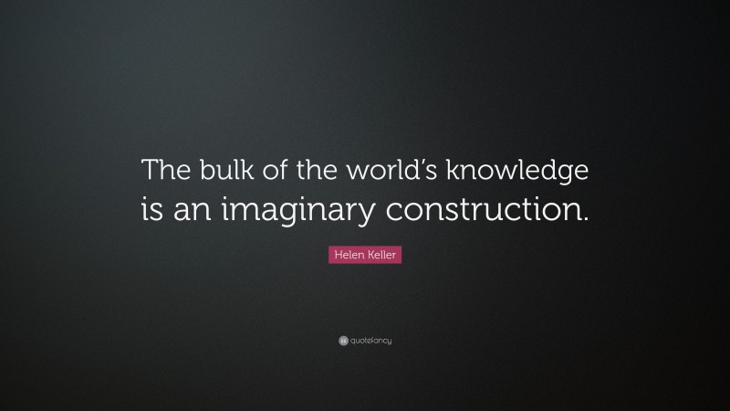 Helen Keller Quote: “The bulk of the world’s knowledge is an imaginary construction.”