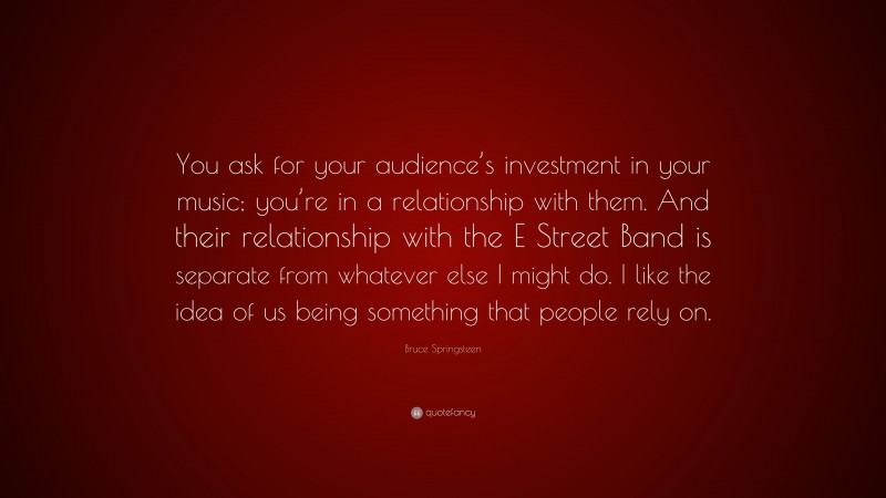 Bruce Springsteen Quote: “You ask for your audience’s investment in your music; you’re in a relationship with them. And their relationship with the E Street Band is separate from whatever else I might do. I like the idea of us being something that people rely on.”