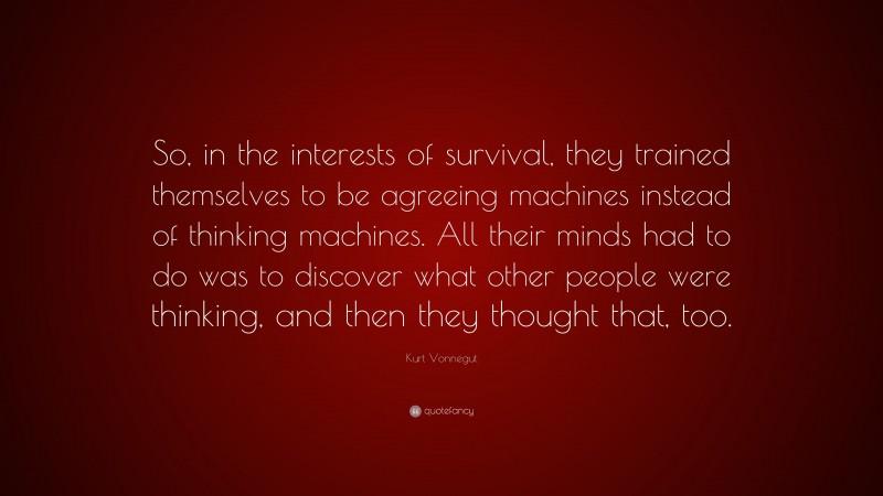 Kurt Vonnegut Quote: “So, in the interests of survival, they trained themselves to be agreeing machines instead of thinking machines. All their minds had to do was to discover what other people were thinking, and then they thought that, too.”