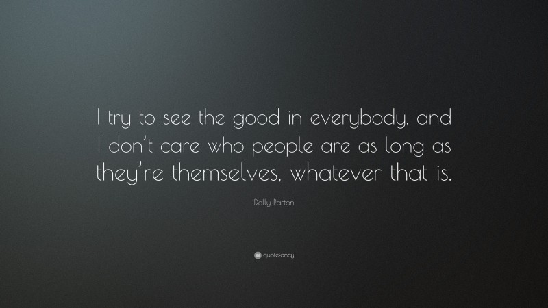 Dolly Parton Quote: “I try to see the good in everybody, and I don’t care who people are as long as they’re themselves, whatever that is.”