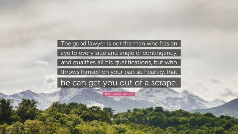 Ralph Waldo Emerson Quote: “The good lawyer is not the man who has an eye to every side and angle of contingency, and qualifies all his qualifications, but who throws himself on your part so heartily, that he can get you out of a scrape.”