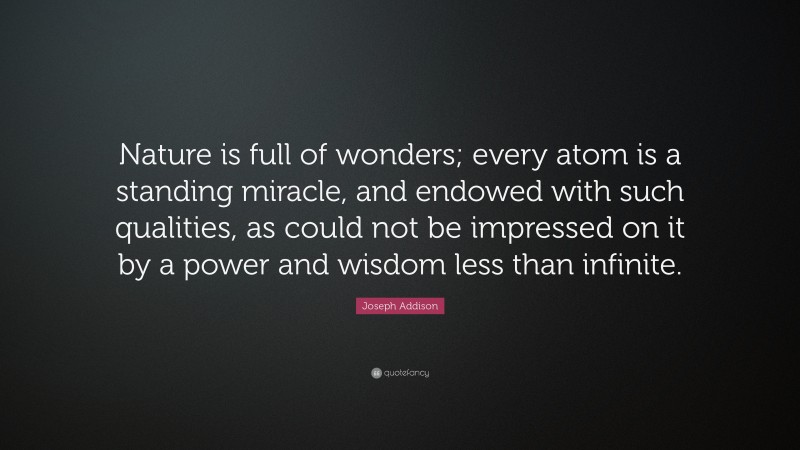 Joseph Addison Quote: “Nature is full of wonders; every atom is a standing miracle, and endowed with such qualities, as could not be impressed on it by a power and wisdom less than infinite.”