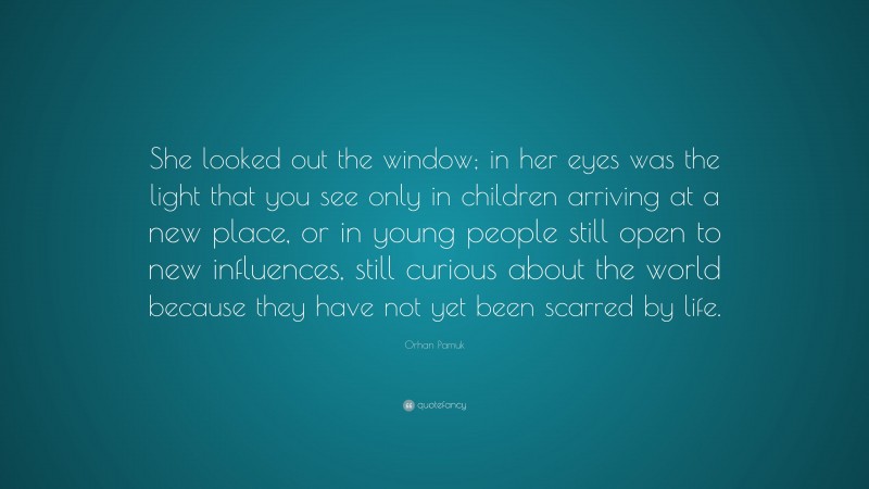 Orhan Pamuk Quote: “She looked out the window; in her eyes was the light that you see only in children arriving at a new place, or in young people still open to new influences, still curious about the world because they have not yet been scarred by life.”