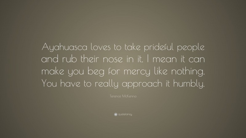 Terence McKenna Quote: “Ayahuasca loves to take prideful people and rub their nose in it. I mean it can make you beg for mercy like nothing. You have to really approach it humbly.”