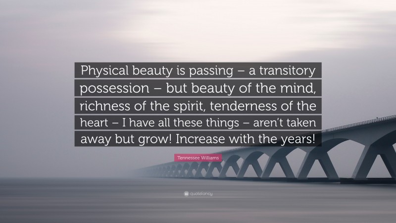Tennessee Williams Quote: “Physical beauty is passing – a transitory possession – but beauty of the mind, richness of the spirit, tenderness of the heart – I have all these things – aren’t taken away but grow! Increase with the years!”