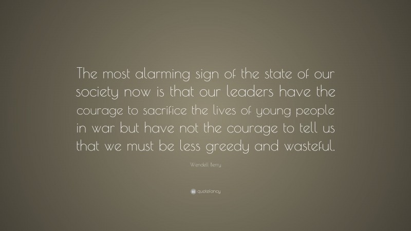 Wendell Berry Quote: “The most alarming sign of the state of our society now is that our leaders have the courage to sacrifice the lives of young people in war but have not the courage to tell us that we must be less greedy and wasteful.”