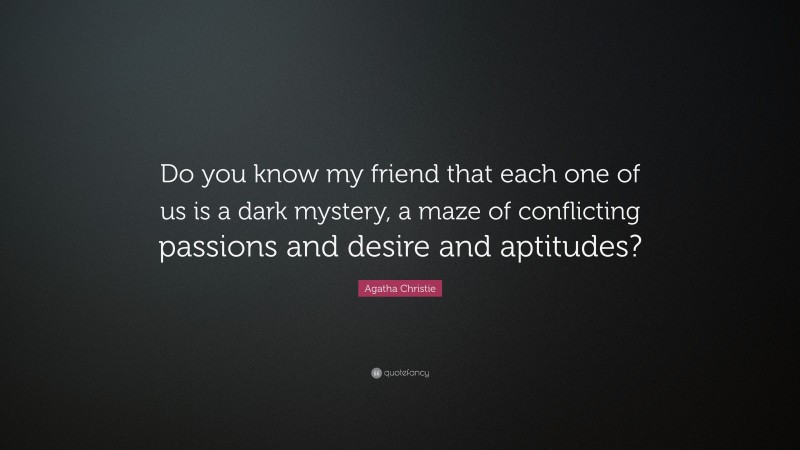 Agatha Christie Quote: “Do you know my friend that each one of us is a dark mystery, a maze of conflicting passions and desire and aptitudes?”