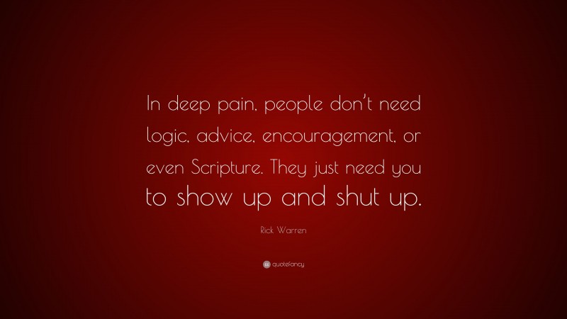 Rick Warren Quote: “In deep pain, people don’t need logic, advice, encouragement, or even Scripture. They just need you to show up and shut up.”
