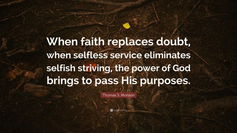 Thomas S. Monson Quote: “When faith replaces doubt, when selfless service eliminates selfish striving, the power of God brings to pass His purposes.”