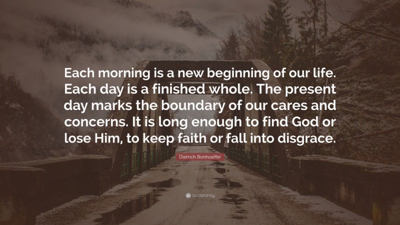Dietrich Bonhoeffer Quote: “Each morning is a new beginning of our life. Each day is a finished whole. The present day marks the boundary of our cares and concerns. It is long enough to find God or lose Him, to keep faith or fall into disgrace.”