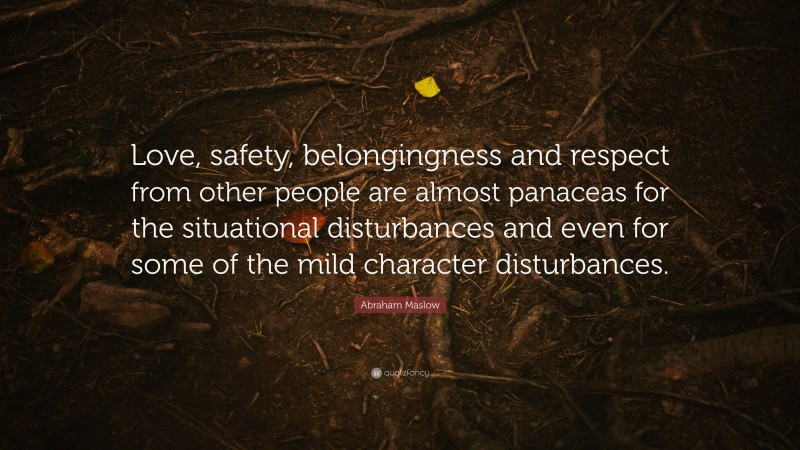 Abraham Maslow Quote: “Love, safety, belongingness and respect from other people are almost panaceas for the situational disturbances and even for some of the mild character disturbances.”