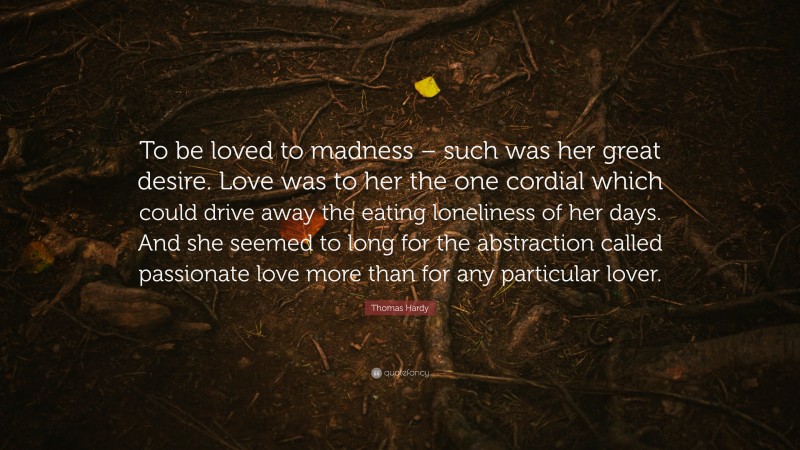 Thomas Hardy Quote: “To be loved to madness – such was her great desire. Love was to her the one cordial which could drive away the eating loneliness of her days. And she seemed to long for the abstraction called passionate love more than for any particular lover.”