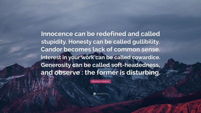 Abraham Maslow Quote: “Innocence can be redefined and called stupidity. Honesty can be called gullibility. Candor becomes lack of common sense. Interest in your work can be called cowardice. Generosity can be called soft-headedness, and observe : the former is disturbing.”