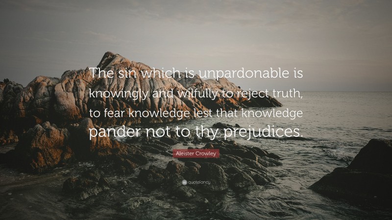 Aleister Crowley Quote: “The sin which is unpardonable is knowingly and wilfully to reject truth, to fear knowledge lest that knowledge pander not to thy prejudices.”