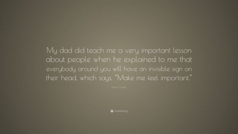 Simon Cowell Quote: “My dad did teach me a very important lesson about people when he explained to me that everybody around you will have an invisible sign on their head, which says, “Make me feel important.””
