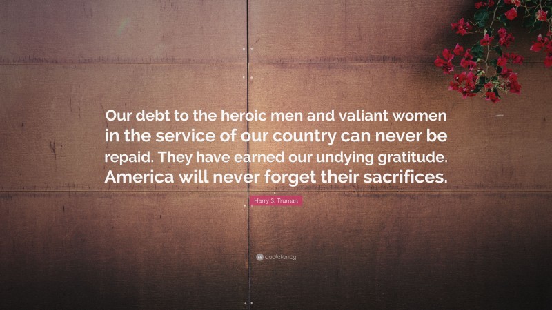 Harry S. Truman Quote: “Our debt to the heroic men and valiant women in the service of our country can never be repaid. They have earned our undying gratitude. America will never forget their sacrifices.”
