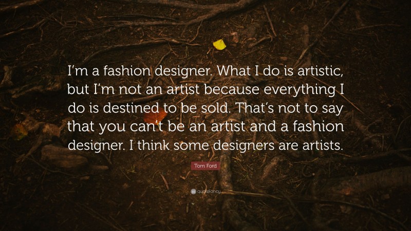 Tom Ford Quote: “I’m a fashion designer. What I do is artistic, but I’m not an artist because everything I do is destined to be sold. That’s not to say that you can’t be an artist and a fashion designer. I think some designers are artists.”
