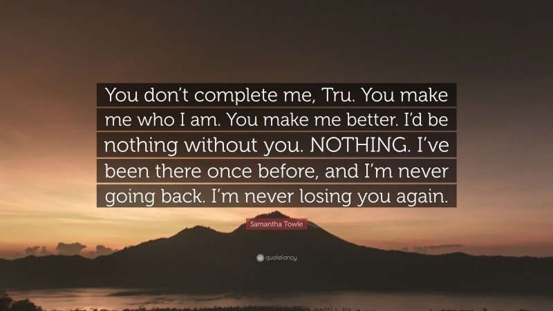 Samantha Towle Quote: “You don’t complete me, Tru. You make me who I am. You make me better. I’d be nothing without you. NOTHING. I’ve been there once before, and I’m never going back. I’m never losing you again.”