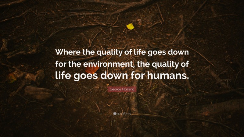 George Holland Quote: “Where the quality of life goes down for the environment, the quality of life goes down for humans.”