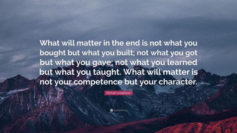 Michael Josephson Quote: “What will matter in the end is not what you bought but what you built; not what you got but what you gave; not what you learned but what you taught. What will matter is not your competence but your character.”