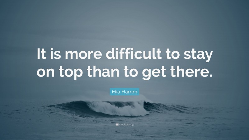 Mia Hamm Quote: “It is more difficult to stay on top than to get there.”