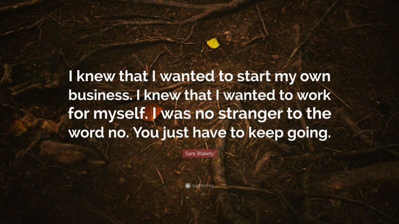 Sara Blakely Quote: “I knew that I wanted to start my own business. I knew that I wanted to work for myself. I was no stranger to the word no. You just have to keep going.”