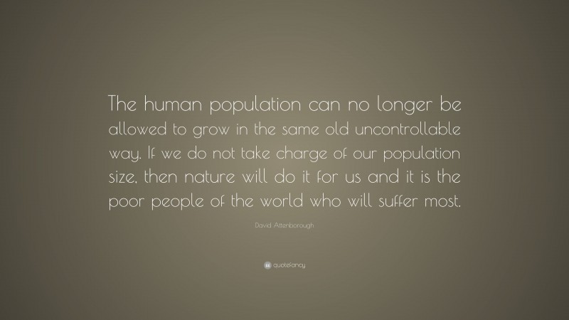 David Attenborough Quote: “The human population can no longer be allowed to grow in the same old uncontrollable way. If we do not take charge of our population size, then nature will do it for us and it is the poor people of the world who will suffer most.”