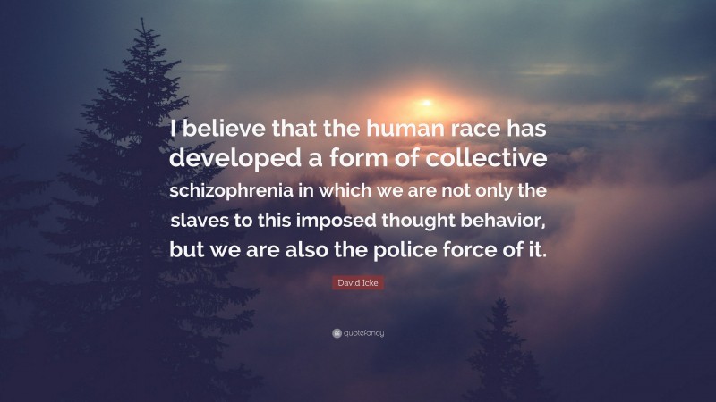 David Icke Quote: “I believe that the human race has developed a form of collective schizophrenia in which we are not only the slaves to this imposed thought behavior, but we are also the police force of it.”