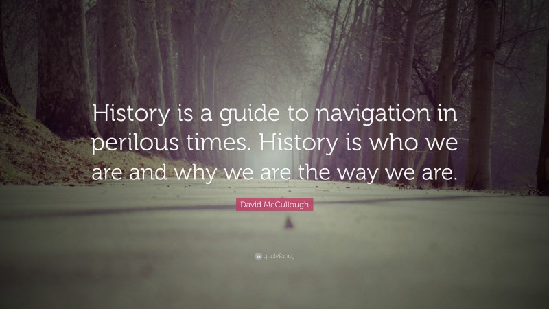 David McCullough Quote: “History is a guide to navigation in perilous times. History is who we are and why we are the way we are.”
