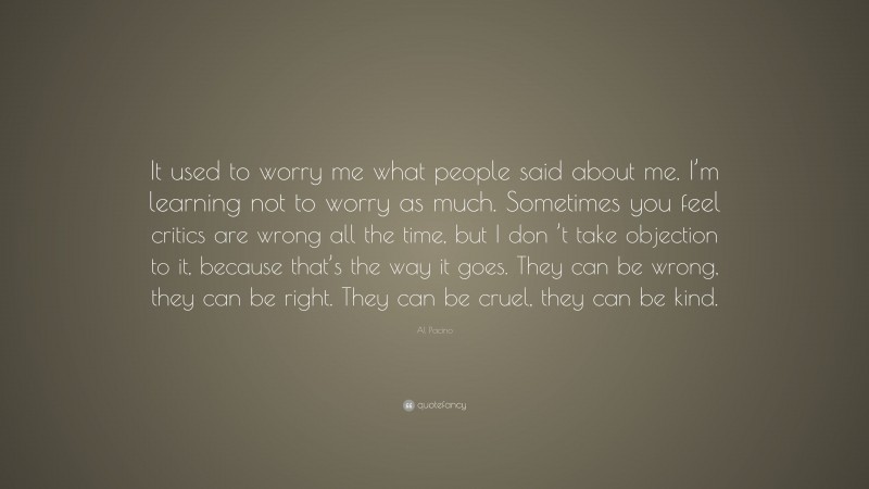 Al Pacino Quote: “It used to worry me what people said about me. I’m learning not to worry as much. Sometimes you feel critics are wrong all the time, but I don ’t take objection to it, because that’s the way it goes. They can be wrong, they can be right. They can be cruel, they can be kind.”