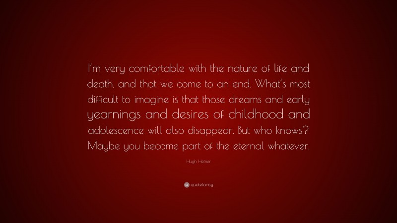 Hugh Hefner Quote: “I’m very comfortable with the nature of life and death, and that we come to an end. What’s most difficult to imagine is that those dreams and early yearnings and desires of childhood and adolescence will also disappear. But who knows? Maybe you become part of the eternal whatever.”