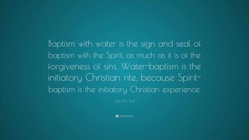John R.W. Stott Quote: “Baptism with water is the sign and seal of baptism with the Spirit, as much as it is of the forgiveness of sins. Water-baptism is the initiatory Christian rite, because Spirit-baptism is the initiatory Christian experience.”
