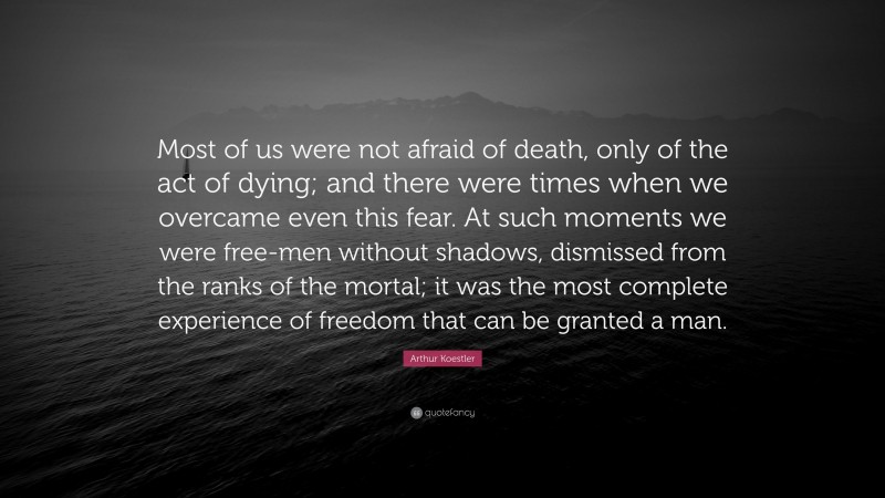 Arthur Koestler Quote: “Most of us were not afraid of death, only of the act of dying; and there were times when we overcame even this fear. At such moments we were free-men without shadows, dismissed from the ranks of the mortal; it was the most complete experience of freedom that can be granted a man.”