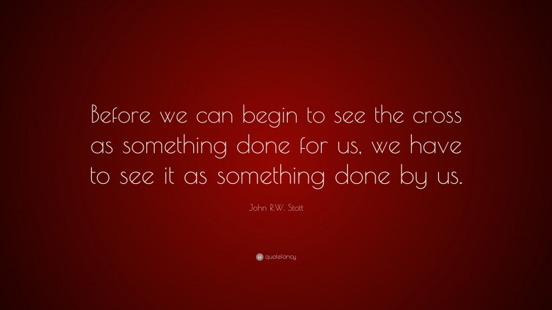 John R.W. Stott Quote: “Before we can begin to see the cross as something done for us, we have to see it as something done by us.”