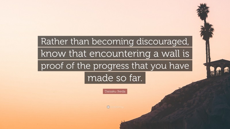 Daisaku Ikeda Quote: “Rather than becoming discouraged, know that encountering a wall is proof of the progress that you have made so far.”