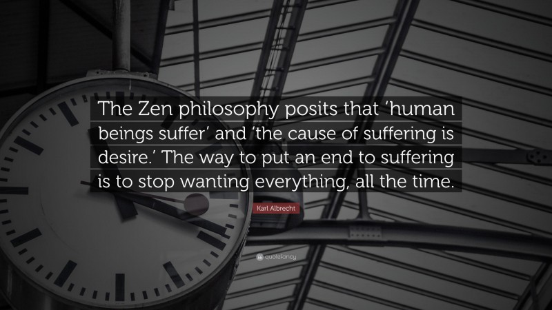 Karl Albrecht Quote: “The Zen philosophy posits that ‘human beings suffer’ and ‘the cause of suffering is desire.’ The way to put an end to suffering is to stop wanting everything, all the time.”