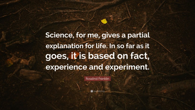 Rosalind Franklin Quote: “Science, for me, gives a partial explanation for life. In so far as it goes, it is based on fact, experience and experiment.”
