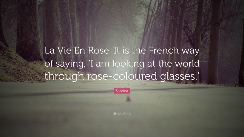 Sabrina Quote: “La Vie En Rose. It is the French way of saying, ‘I am looking at the world through rose-coloured glasses.’”