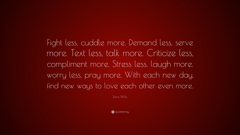 Dave Willis Quote: “Fight less, cuddle more. Demand less, serve more. Text less, talk more. Criticize less, compliment more. Stress less, laugh more. worry less, pray more. With each new day, find new ways to love each other even more.”
