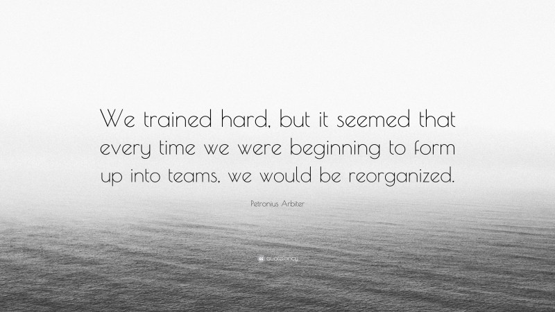 Petronius Arbiter Quote: “We trained hard, but it seemed that every time we were beginning to form up into teams, we would be reorganized.”