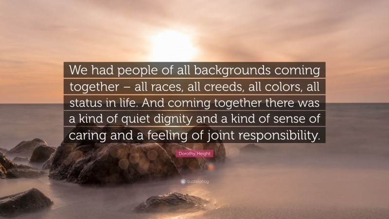 Dorothy Height Quote: “We had people of all backgrounds coming together – all races, all creeds, all colors, all status in life. And coming together there was a kind of quiet dignity and a kind of sense of caring and a feeling of joint responsibility.”