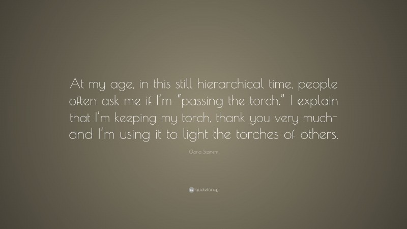 Gloria Steinem Quote: “At my age, in this still hierarchical time, people often ask me if I’m “passing the torch.” I explain that I’m keeping my torch, thank you very much-and I’m using it to light the torches of others.”
